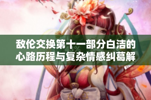 敌伦交换第十一部分白洁的心路历程与复杂情感纠葛解析