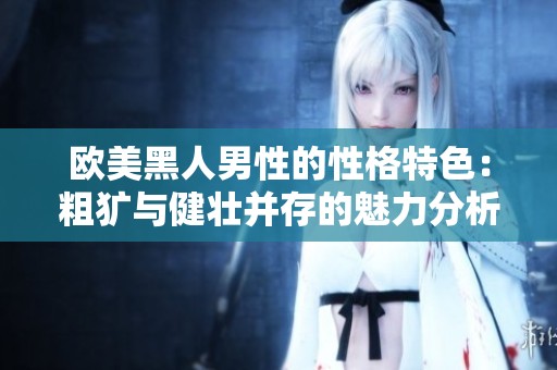欧美黑人男性的性格特色：粗犷与健壮并存的魅力分析