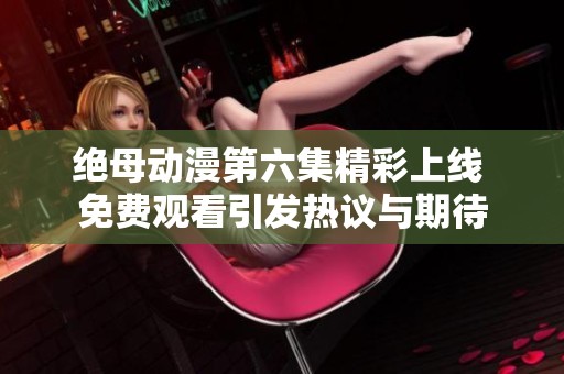 绝母动漫第六集精彩上线 免费观看引发热议与期待