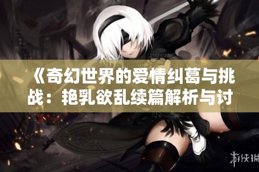 《奇幻世界的爱情纠葛与挑战：艳乳欲乱续篇解析与讨论》