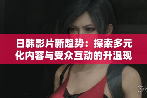 日韩影片新趋势：探索多元化内容与受众互动的升温现象