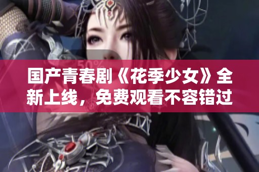 国产青春剧《花季少女》全新上线，免费观看不容错过！