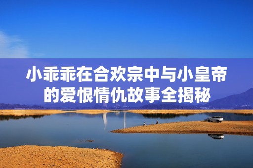 小乖乖在合欢宗中与小皇帝的爱恨情仇故事全揭秘