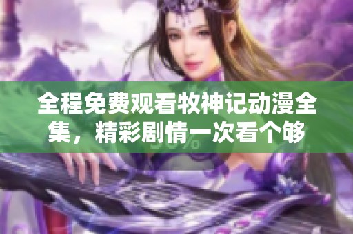全程免费观看牧神记动漫全集，精彩剧情一次看个够