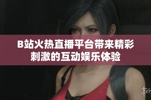 B站火热直播平台带来精彩刺激的互动娱乐体验