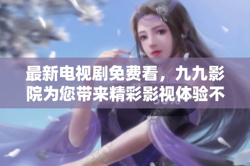 最新电视剧免费看，九九影院为您带来精彩影视体验不容错过