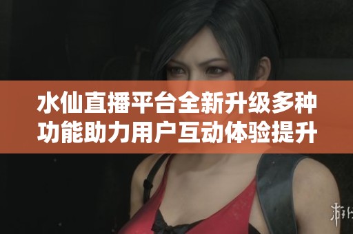 水仙直播平台全新升级多种功能助力用户互动体验提升