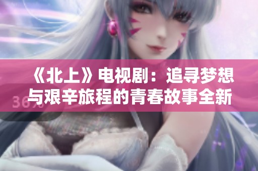 《北上》电视剧：追寻梦想与艰辛旅程的青春故事全新展现