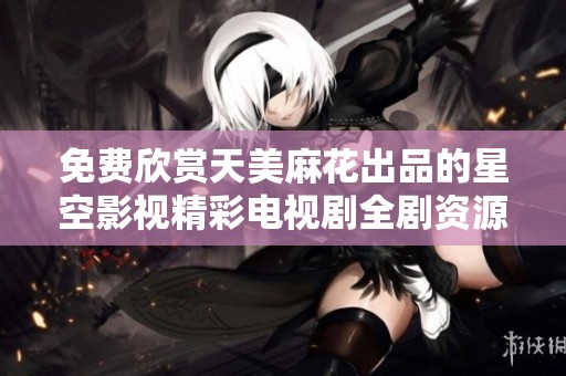 免费欣赏天美麻花出品的星空影视精彩电视剧全剧资源