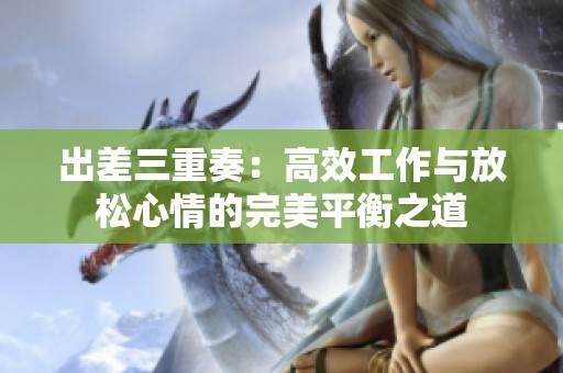 出差三重奏：高效工作与放松心情的完美平衡之道