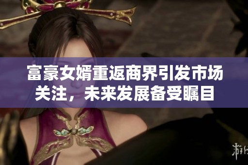 富豪女婿重返商界引发市场关注，未来发展备受瞩目