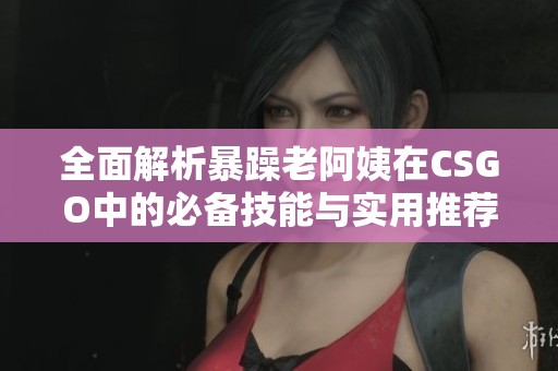 全面解析暴躁老阿姨在CSGO中的必备技能与实用推荐指南