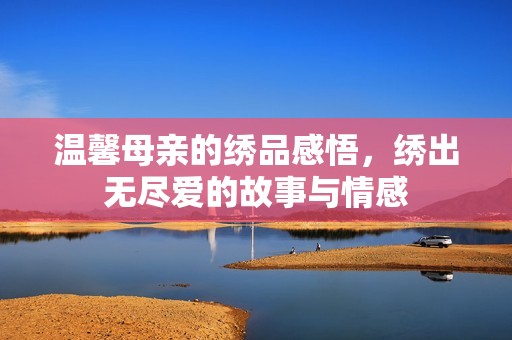 温馨母亲的绣品感悟，绣出无尽爱的故事与情感