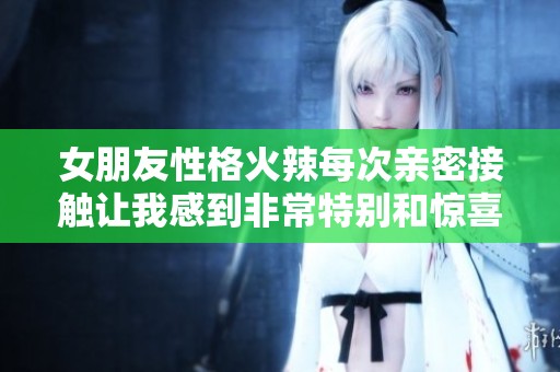 女朋友性格火辣每次亲密接触让我感到非常特别和惊喜
