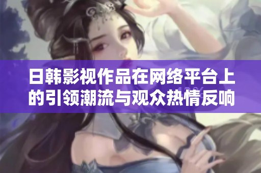 日韩影视作品在网络平台上的引领潮流与观众热情反响探讨