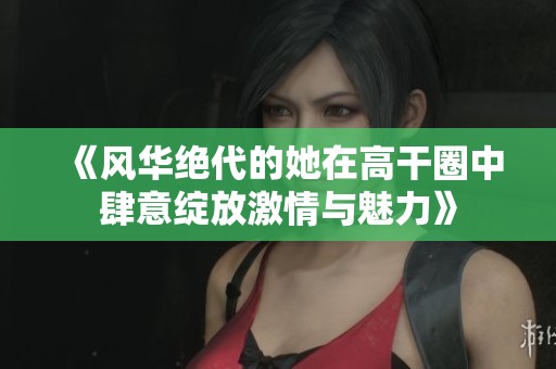 《风华绝代的她在高干圈中肆意绽放激情与魅力》