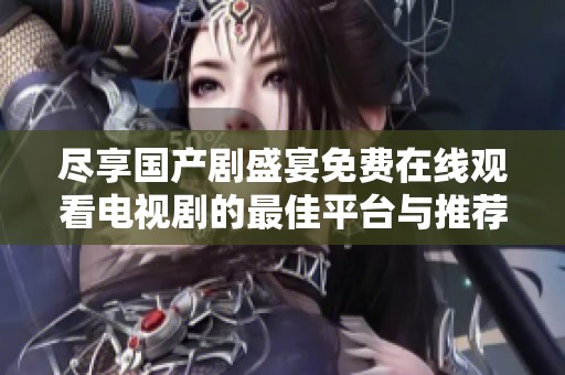尽享国产剧盛宴免费在线观看电视剧的最佳平台与推荐
