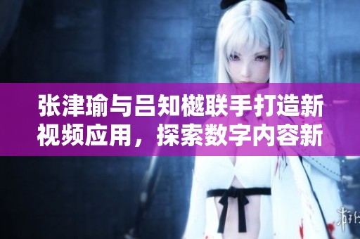 张津瑜与吕知樾联手打造新视频应用，探索数字内容新未来