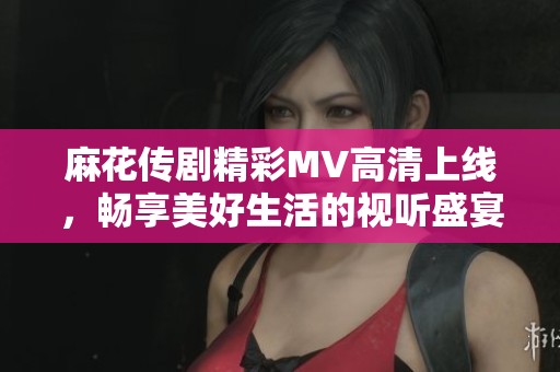 麻花传剧精彩MV高清上线，畅享美好生活的视听盛宴
