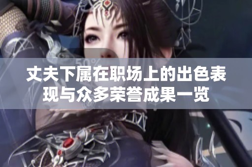 丈夫下属在职场上的出色表现与众多荣誉成果一览