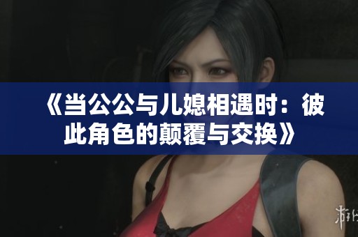 《当公公与儿媳相遇时：彼此角色的颠覆与交换》