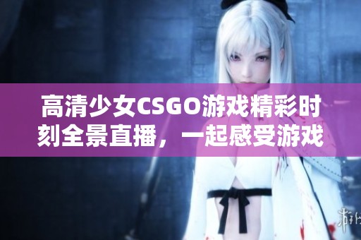 高清少女CSGO游戏精彩时刻全景直播，一起感受游戏氛围