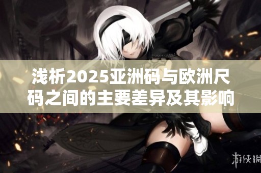 浅析2025亚洲码与欧洲尺码之间的主要差异及其影响