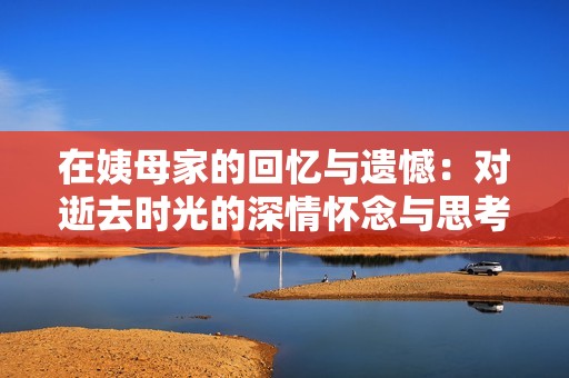 在姨母家的回忆与遗憾：对逝去时光的深情怀念与思考