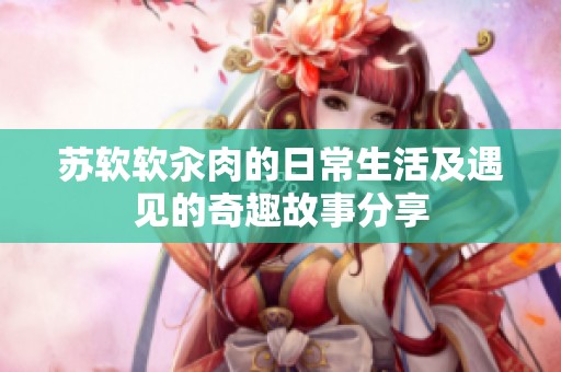 苏软软汆肉的日常生活及遇见的奇趣故事分享