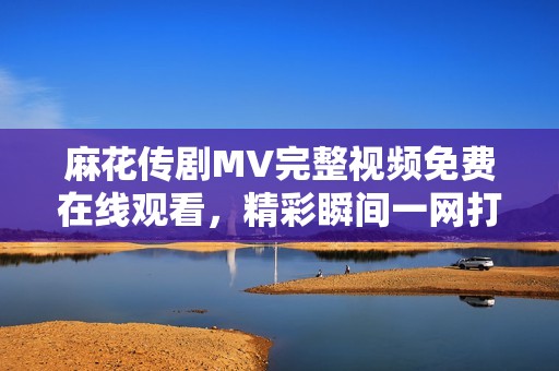 麻花传剧MV完整视频免费在线观看，精彩瞬间一网打尽