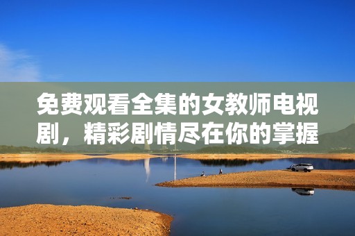 免费观看全集的女教师电视剧，精彩剧情尽在你的掌握之中