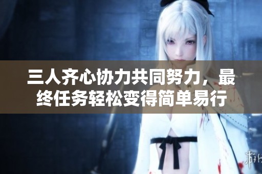 三人齐心协力共同努力，最终任务轻松变得简单易行