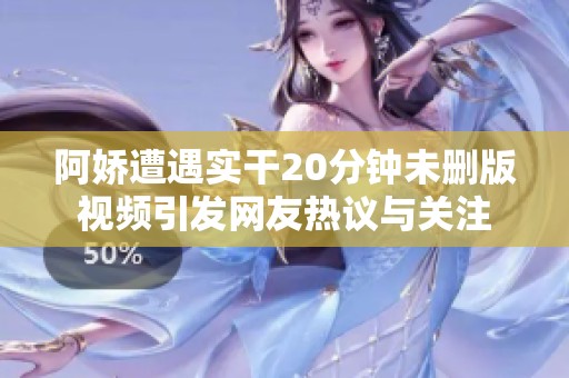 阿娇遭遇实干20分钟未删版视频引发网友热议与关注