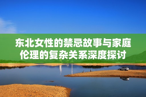 东北女性的禁忌故事与家庭伦理的复杂关系深度探讨