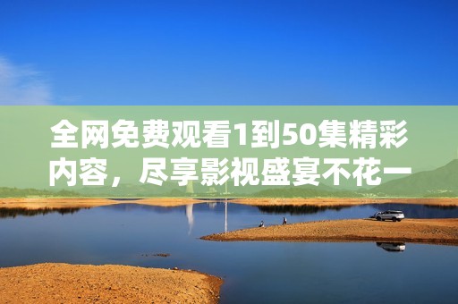 全网免费观看1到50集精彩内容，尽享影视盛宴不花一分钱！