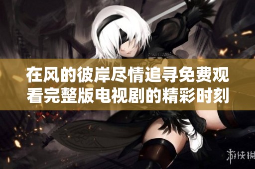 在风的彼岸尽情追寻免费观看完整版电视剧的精彩时刻