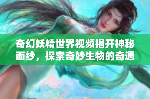 奇幻妖精世界视频揭开神秘面纱，探索奇妙生物的奇遇旅程