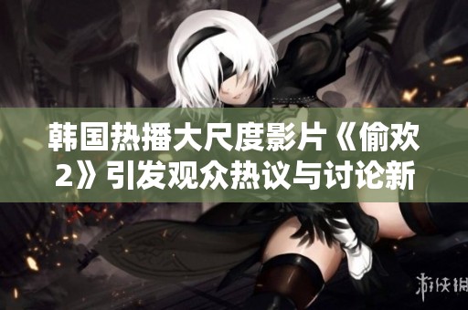 韩国热播大尺度影片《偷欢2》引发观众热议与讨论新话题