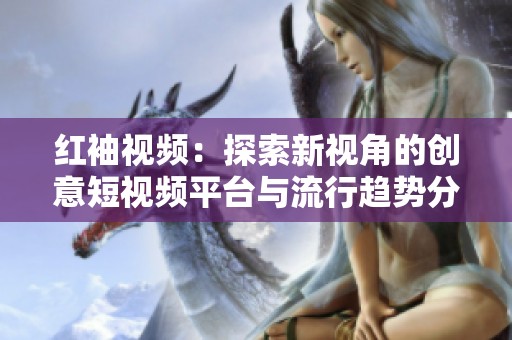 红袖视频：探索新视角的创意短视频平台与流行趋势分析