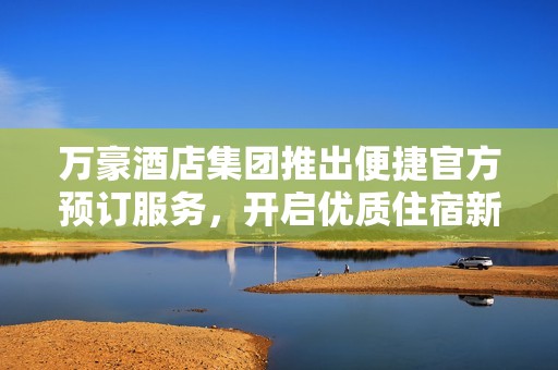 万豪酒店集团推出便捷官方预订服务，开启优质住宿新体验
