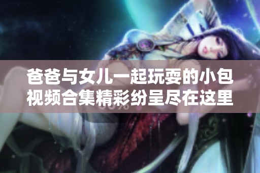 爸爸与女儿一起玩耍的小包视频合集精彩纷呈尽在这里