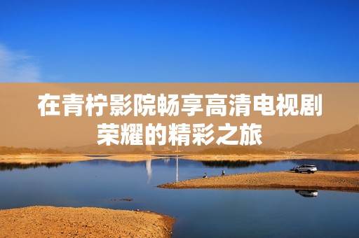 在青柠影院畅享高清电视剧荣耀的精彩之旅