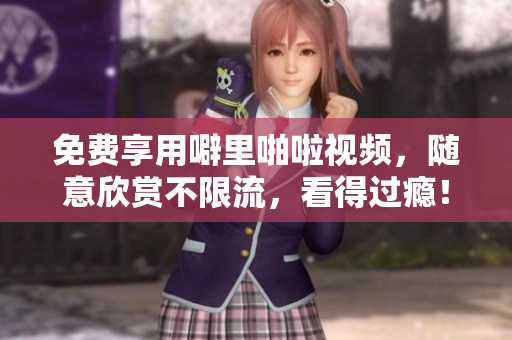 免费享用噼里啪啦视频，随意欣赏不限流，看得过瘾！