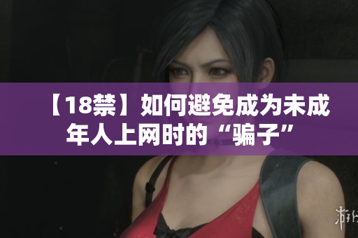 【18禁】如何避免成为未成年人上网时的“骗子”