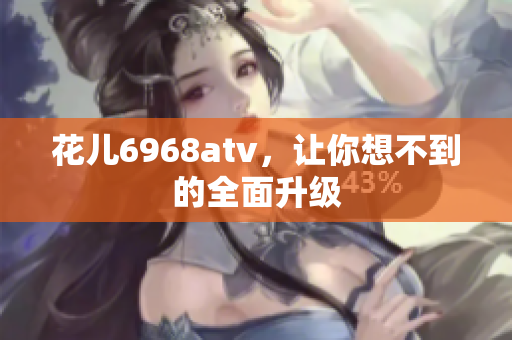 花儿6968atv，让你想不到的全面升级