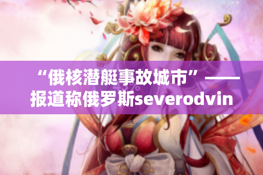 “俄核潜艇事故城市”——报道称俄罗斯severodvinsk涉及核污染事故