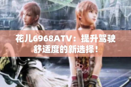 花儿6968ATV：提升驾驶舒适度的新选择！