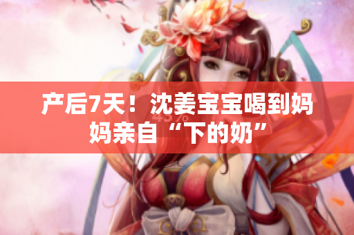 产后7天！沈姜宝宝喝到妈妈亲自“下的奶”