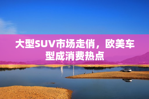 大型SUV市场走俏，欧美车型成消费热点