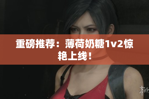 重磅推荐：薄荷奶糖1v2惊艳上线！